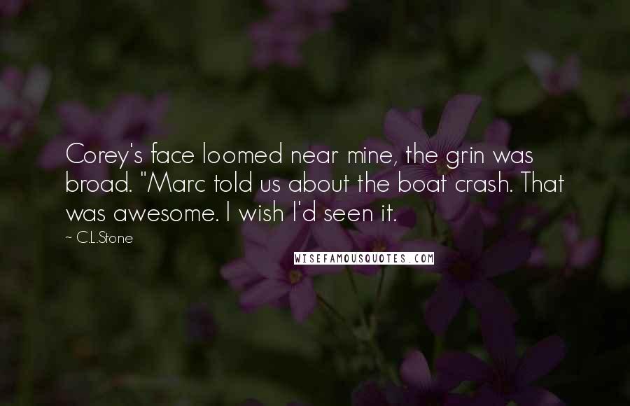 C.L.Stone Quotes: Corey's face loomed near mine, the grin was broad. "Marc told us about the boat crash. That was awesome. I wish I'd seen it.