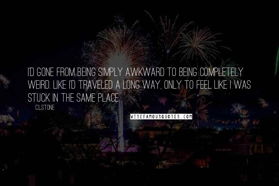 C.L.Stone Quotes: I'd gone from being simply awkward to being completely weird. Like I'd traveled a long way, only to feel like I was stuck in the same place.