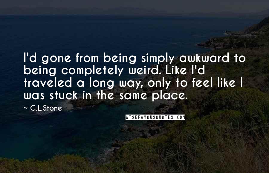 C.L.Stone Quotes: I'd gone from being simply awkward to being completely weird. Like I'd traveled a long way, only to feel like I was stuck in the same place.