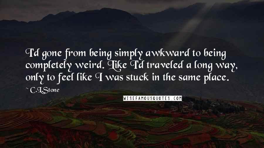 C.L.Stone Quotes: I'd gone from being simply awkward to being completely weird. Like I'd traveled a long way, only to feel like I was stuck in the same place.