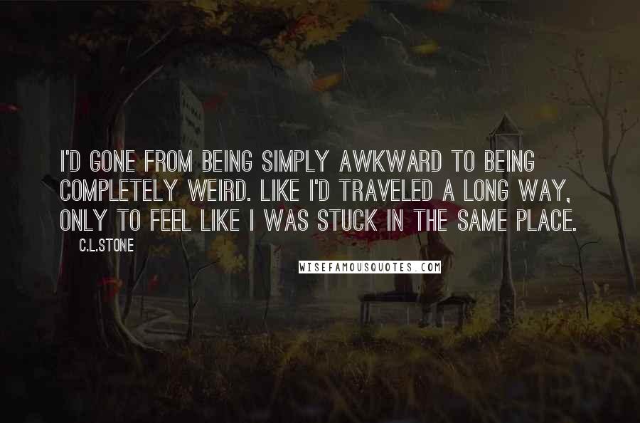 C.L.Stone Quotes: I'd gone from being simply awkward to being completely weird. Like I'd traveled a long way, only to feel like I was stuck in the same place.