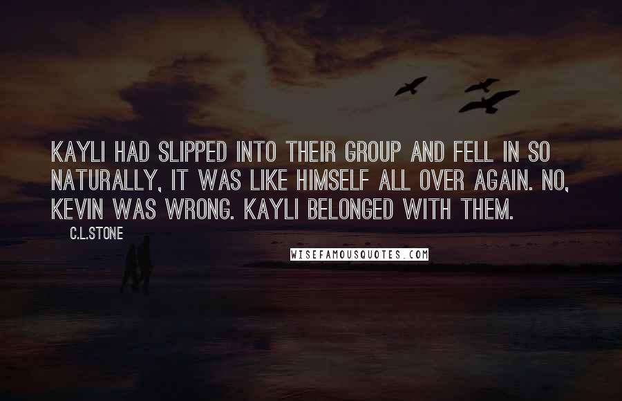 C.L.Stone Quotes: Kayli had slipped into their group and fell in so naturally, it was like himself all over again. No, Kevin was wrong. Kayli belonged with them.