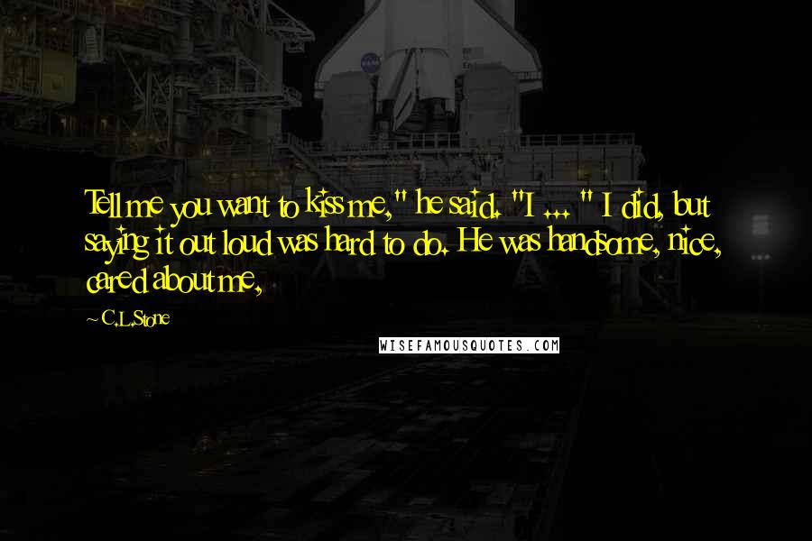 C.L.Stone Quotes: Tell me you want to kiss me," he said. "I ... " I did, but saying it out loud was hard to do. He was handsome, nice, cared about me,