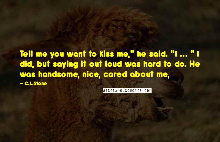 C.L.Stone Quotes: Tell me you want to kiss me," he said. "I ... " I did, but saying it out loud was hard to do. He was handsome, nice, cared about me,