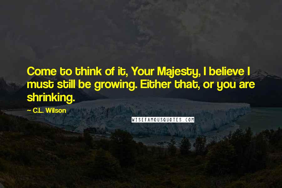 C.L. Wilson Quotes: Come to think of it, Your Majesty, I believe I must still be growing. Either that, or you are shrinking.