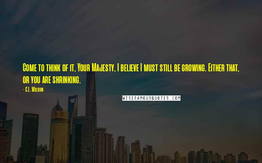 C.L. Wilson Quotes: Come to think of it, Your Majesty, I believe I must still be growing. Either that, or you are shrinking.
