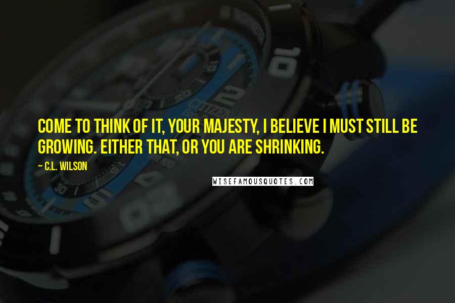 C.L. Wilson Quotes: Come to think of it, Your Majesty, I believe I must still be growing. Either that, or you are shrinking.