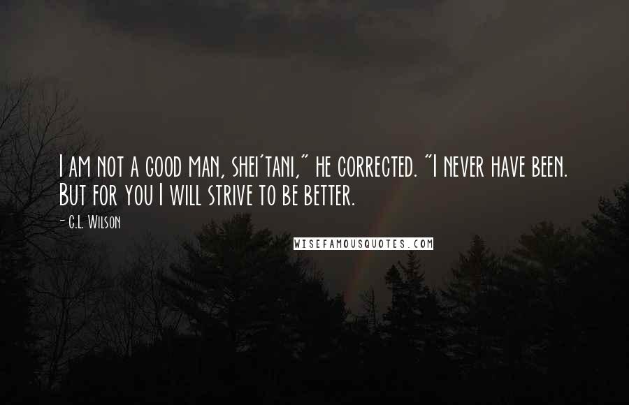 C.L. Wilson Quotes: I am not a good man, shei'tani," he corrected. "I never have been. But for you I will strive to be better.
