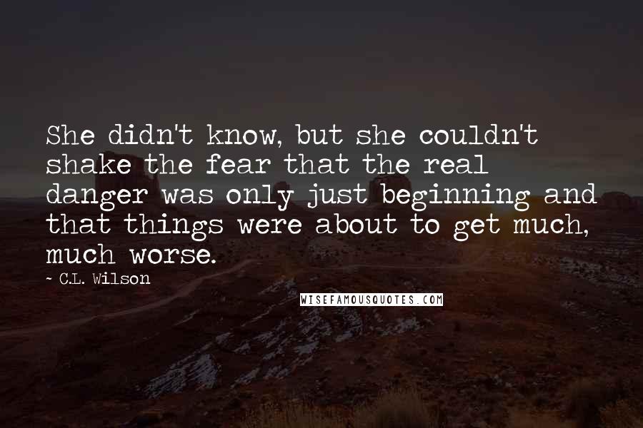 C.L. Wilson Quotes: She didn't know, but she couldn't shake the fear that the real danger was only just beginning and that things were about to get much, much worse.