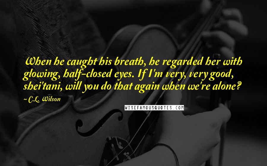 C.L. Wilson Quotes: When he caught his breath, he regarded her with glowing, half-closed eyes. If I'm very, very good, shei'tani, will you do that again when we're alone?