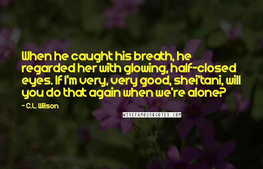 C.L. Wilson Quotes: When he caught his breath, he regarded her with glowing, half-closed eyes. If I'm very, very good, shei'tani, will you do that again when we're alone?