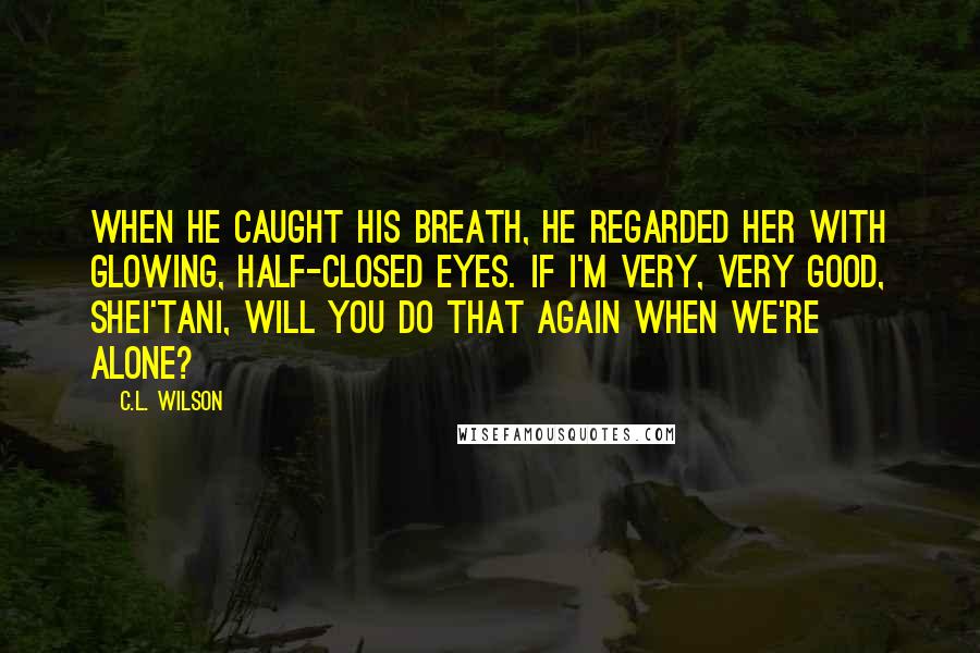 C.L. Wilson Quotes: When he caught his breath, he regarded her with glowing, half-closed eyes. If I'm very, very good, shei'tani, will you do that again when we're alone?