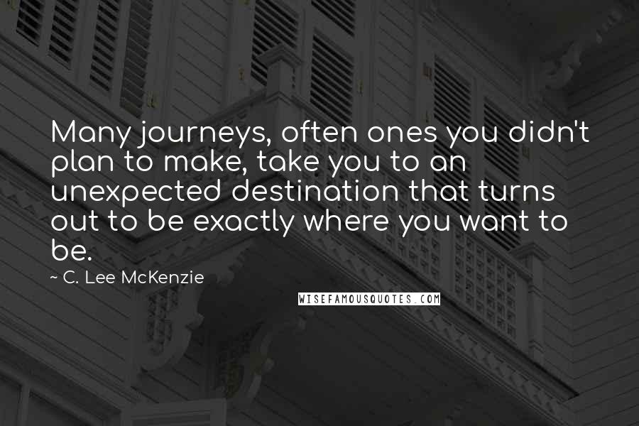 C. Lee McKenzie Quotes: Many journeys, often ones you didn't plan to make, take you to an unexpected destination that turns out to be exactly where you want to be.