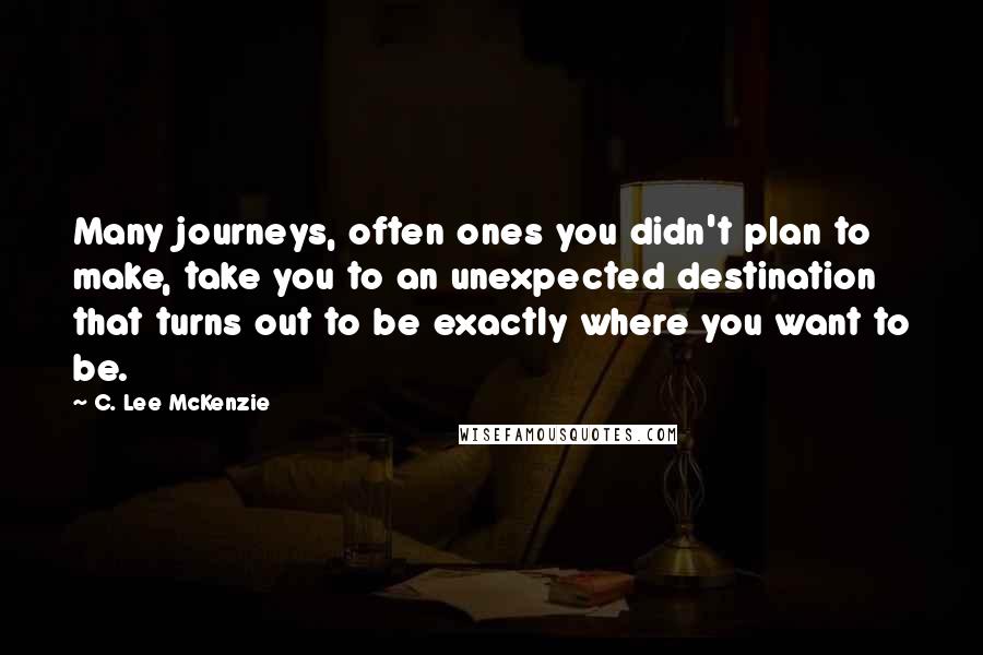 C. Lee McKenzie Quotes: Many journeys, often ones you didn't plan to make, take you to an unexpected destination that turns out to be exactly where you want to be.