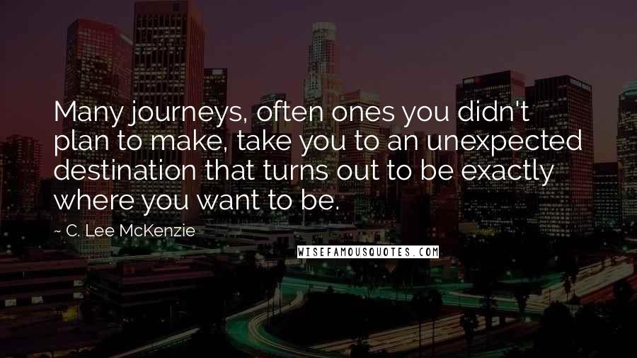 C. Lee McKenzie Quotes: Many journeys, often ones you didn't plan to make, take you to an unexpected destination that turns out to be exactly where you want to be.