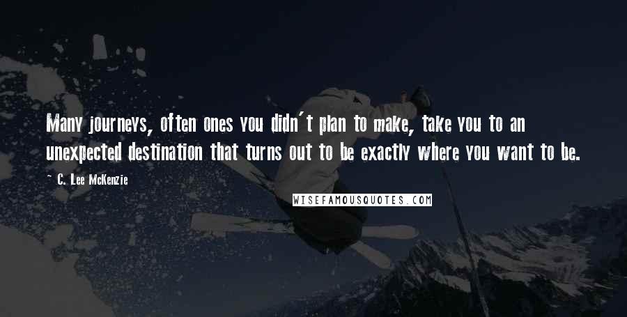 C. Lee McKenzie Quotes: Many journeys, often ones you didn't plan to make, take you to an unexpected destination that turns out to be exactly where you want to be.