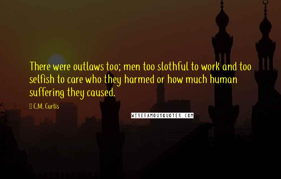 C.M. Curtis Quotes: There were outlaws too; men too slothful to work and too selfish to care who they harmed or how much human suffering they caused.