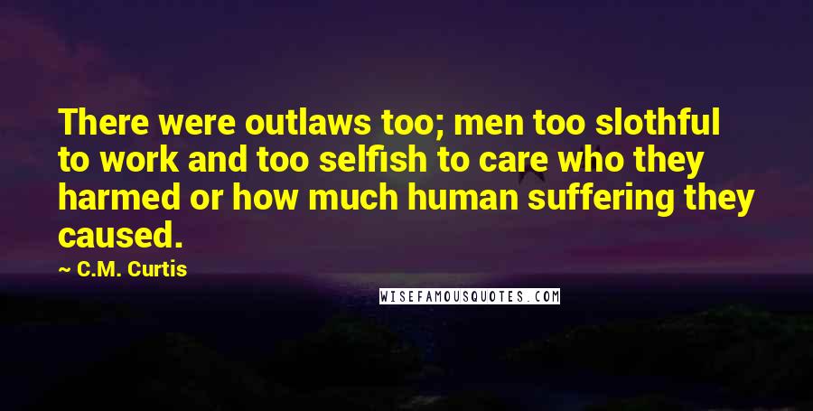 C.M. Curtis Quotes: There were outlaws too; men too slothful to work and too selfish to care who they harmed or how much human suffering they caused.