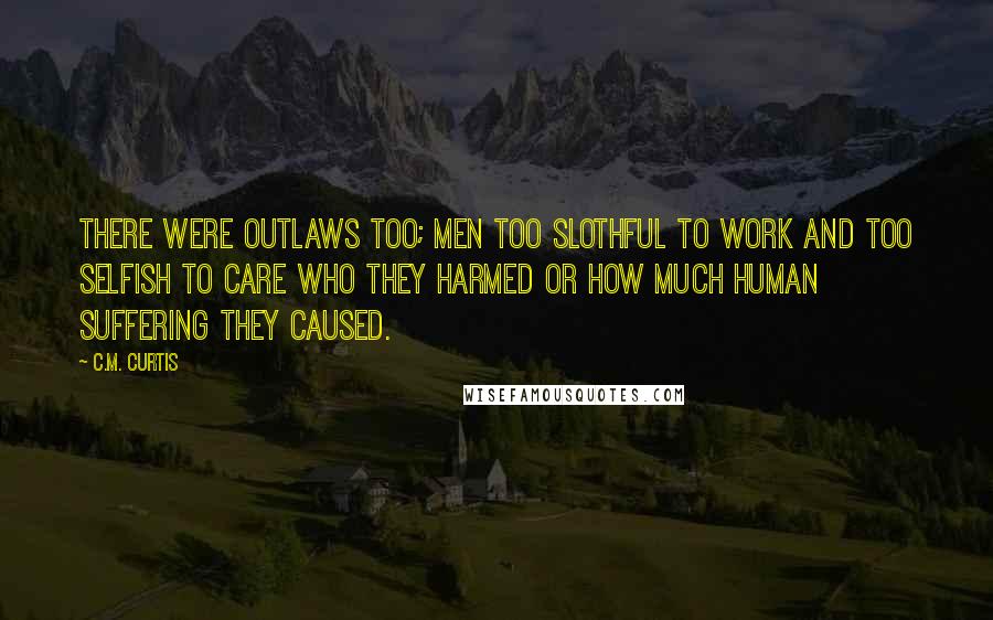 C.M. Curtis Quotes: There were outlaws too; men too slothful to work and too selfish to care who they harmed or how much human suffering they caused.