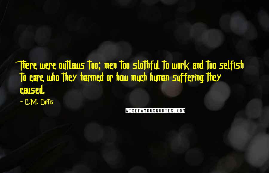 C.M. Curtis Quotes: There were outlaws too; men too slothful to work and too selfish to care who they harmed or how much human suffering they caused.