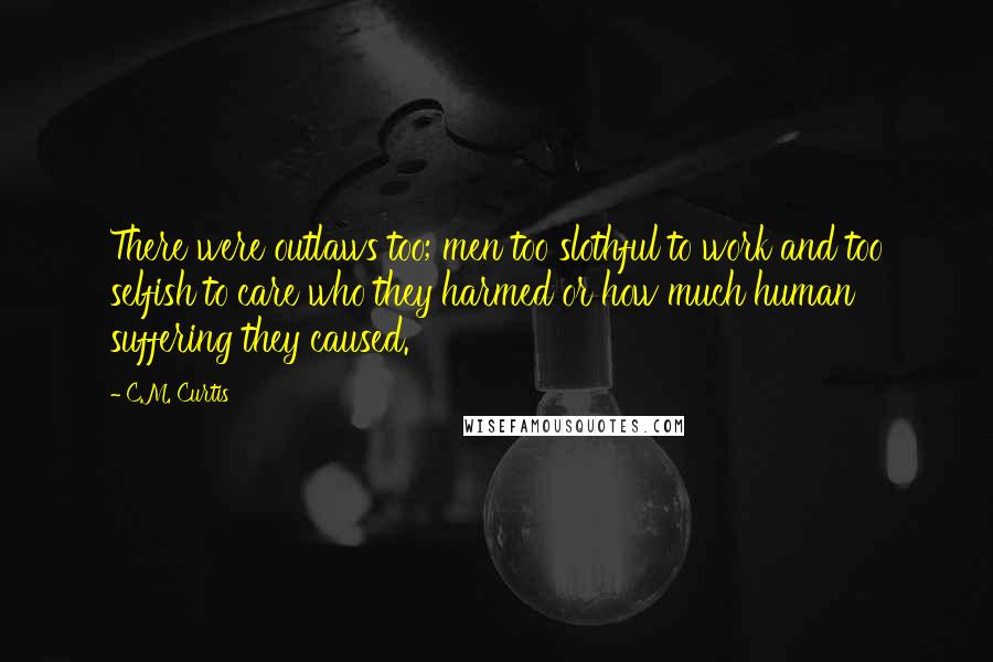 C.M. Curtis Quotes: There were outlaws too; men too slothful to work and too selfish to care who they harmed or how much human suffering they caused.