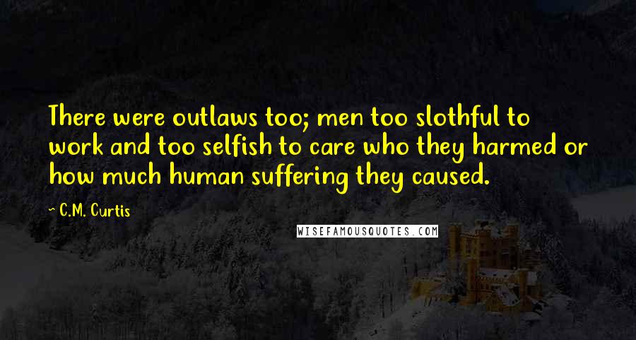 C.M. Curtis Quotes: There were outlaws too; men too slothful to work and too selfish to care who they harmed or how much human suffering they caused.