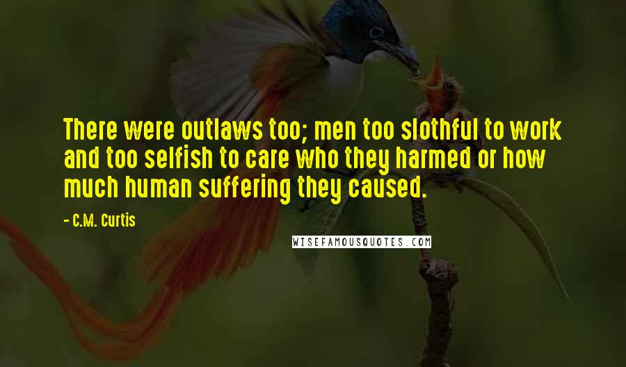 C.M. Curtis Quotes: There were outlaws too; men too slothful to work and too selfish to care who they harmed or how much human suffering they caused.