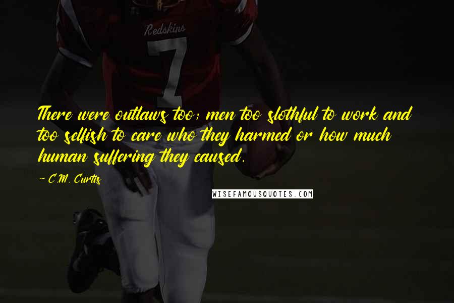 C.M. Curtis Quotes: There were outlaws too; men too slothful to work and too selfish to care who they harmed or how much human suffering they caused.