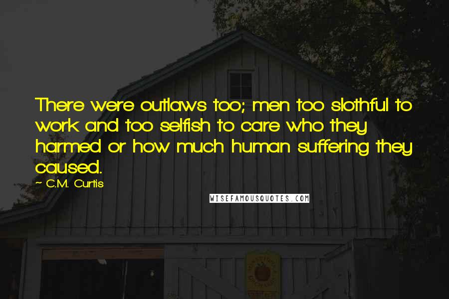 C.M. Curtis Quotes: There were outlaws too; men too slothful to work and too selfish to care who they harmed or how much human suffering they caused.