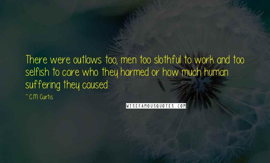 C.M. Curtis Quotes: There were outlaws too; men too slothful to work and too selfish to care who they harmed or how much human suffering they caused.