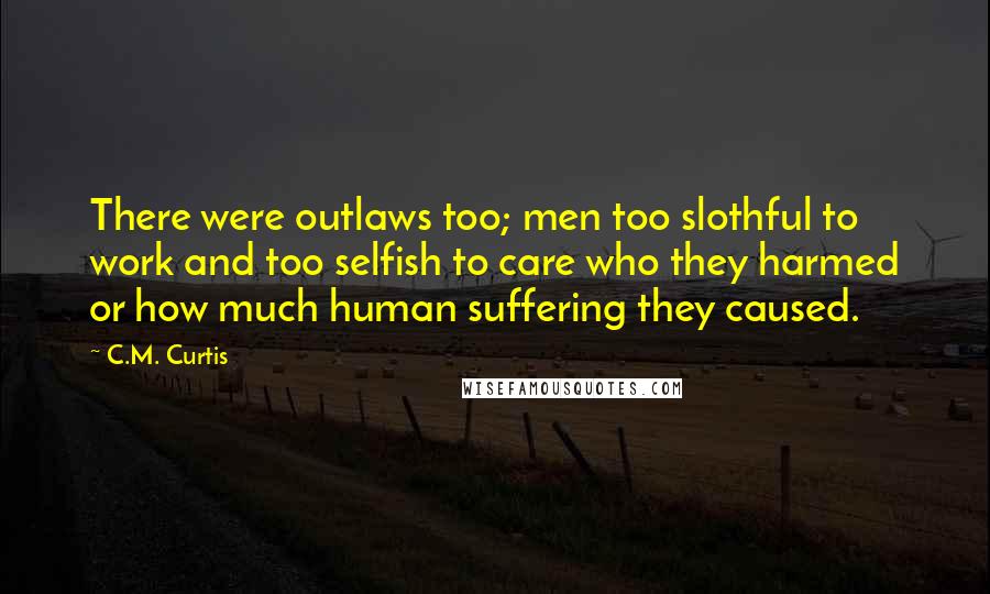 C.M. Curtis Quotes: There were outlaws too; men too slothful to work and too selfish to care who they harmed or how much human suffering they caused.