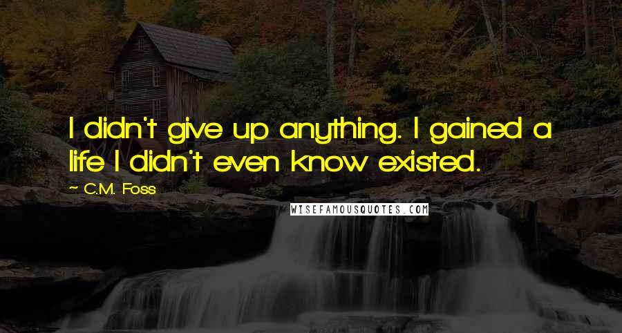 C.M. Foss Quotes: I didn't give up anything. I gained a life I didn't even know existed.