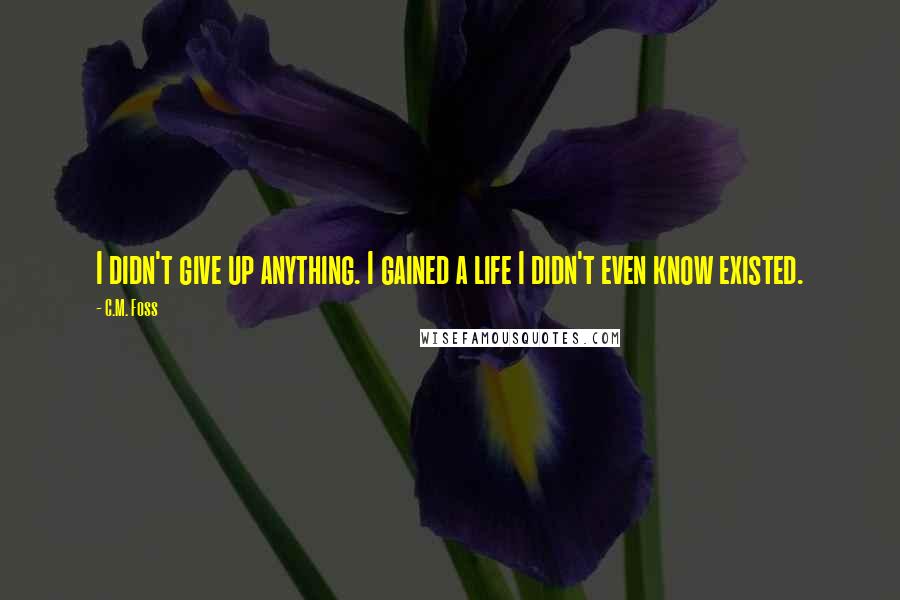 C.M. Foss Quotes: I didn't give up anything. I gained a life I didn't even know existed.