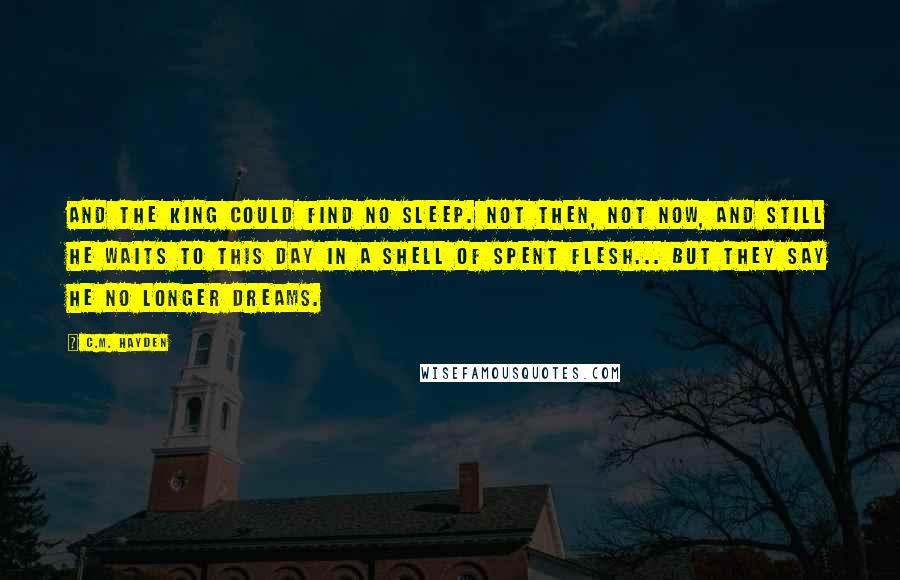 C.M. Hayden Quotes: And the king could find no sleep. Not then, not now, and still he waits to this day in a shell of spent flesh... but they say he no longer dreams.