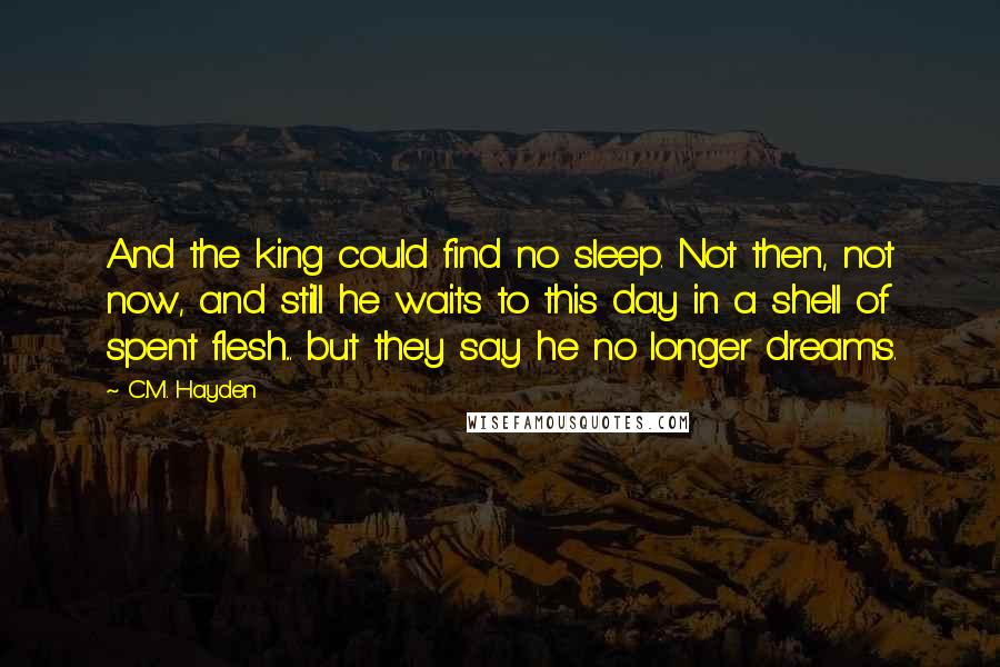 C.M. Hayden Quotes: And the king could find no sleep. Not then, not now, and still he waits to this day in a shell of spent flesh... but they say he no longer dreams.