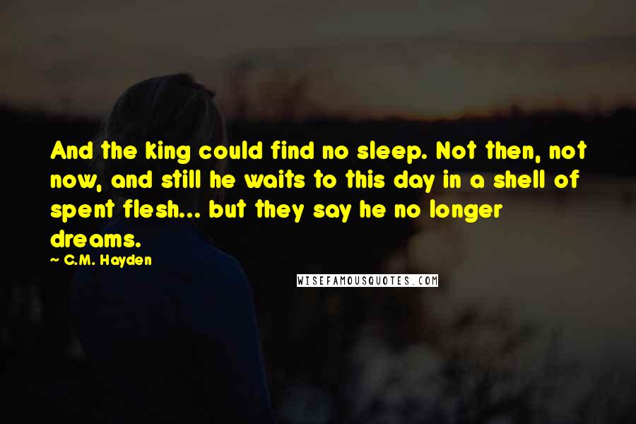 C.M. Hayden Quotes: And the king could find no sleep. Not then, not now, and still he waits to this day in a shell of spent flesh... but they say he no longer dreams.