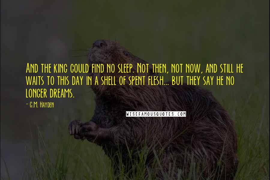 C.M. Hayden Quotes: And the king could find no sleep. Not then, not now, and still he waits to this day in a shell of spent flesh... but they say he no longer dreams.