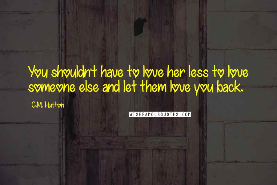 C.M. Hutton Quotes: You shouldn't have to love her less to love someone else and let them love you back.
