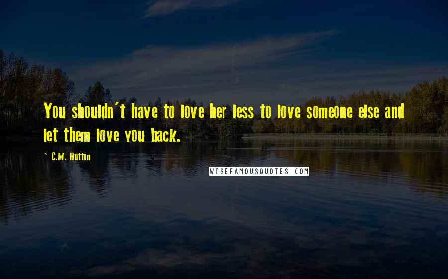 C.M. Hutton Quotes: You shouldn't have to love her less to love someone else and let them love you back.