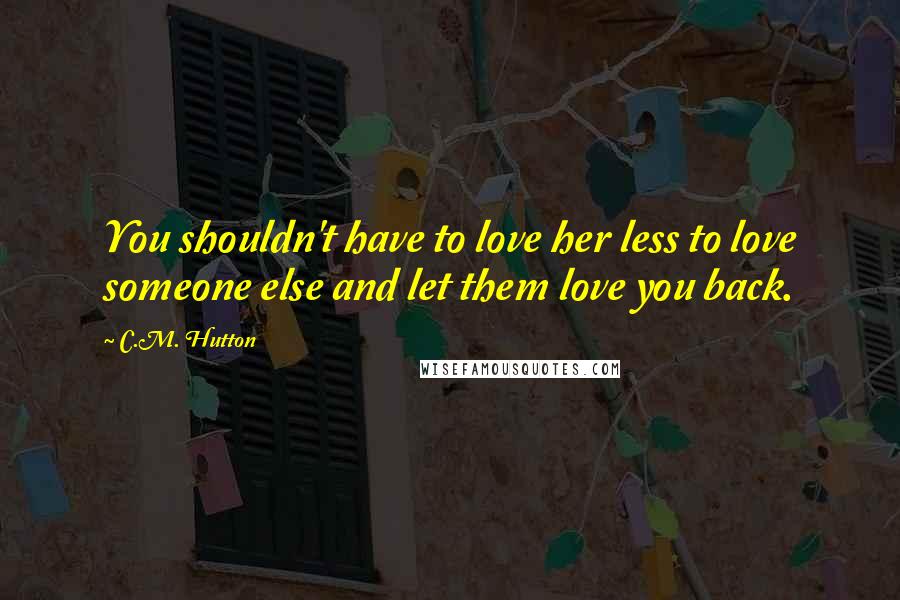 C.M. Hutton Quotes: You shouldn't have to love her less to love someone else and let them love you back.