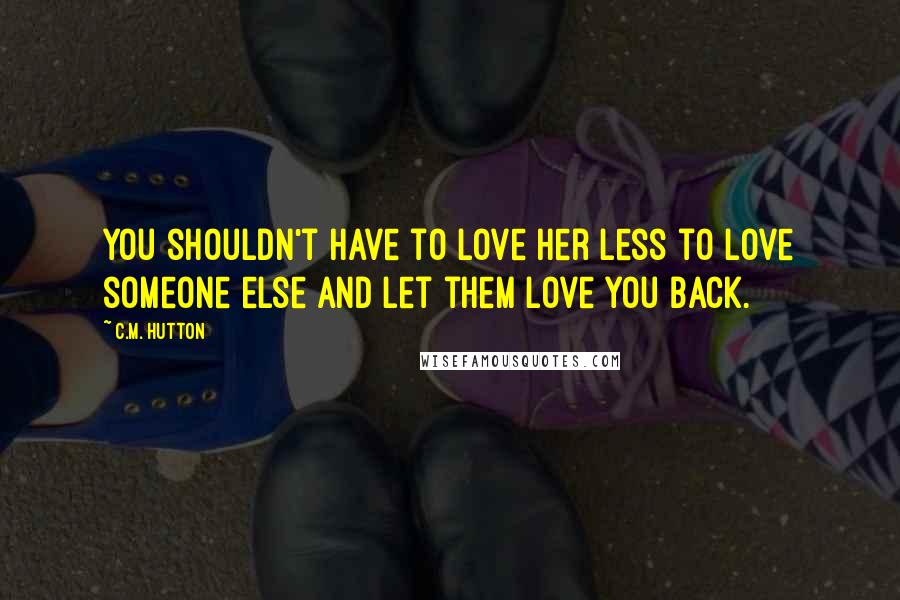 C.M. Hutton Quotes: You shouldn't have to love her less to love someone else and let them love you back.