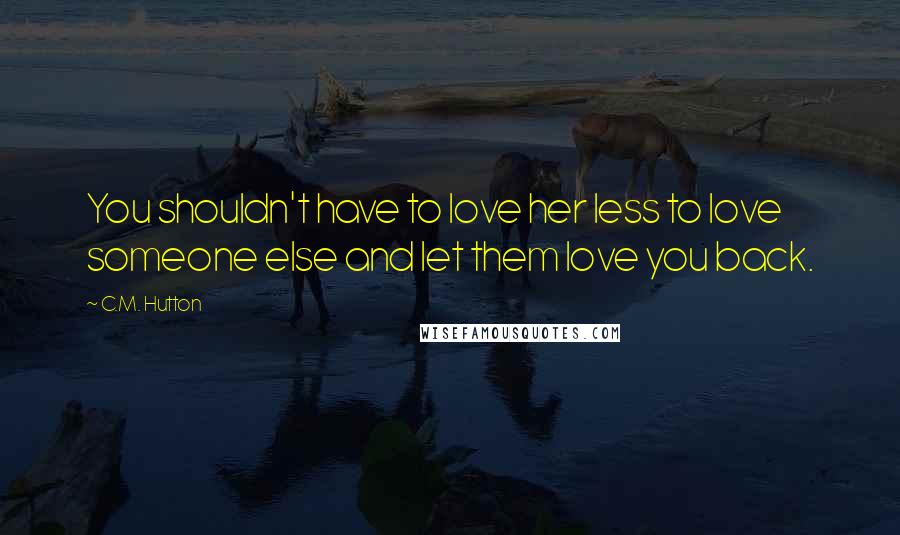 C.M. Hutton Quotes: You shouldn't have to love her less to love someone else and let them love you back.