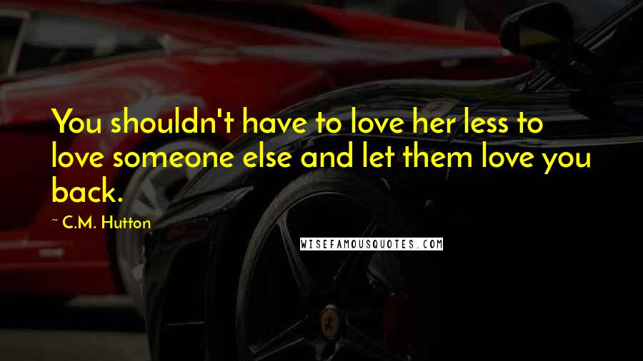 C.M. Hutton Quotes: You shouldn't have to love her less to love someone else and let them love you back.