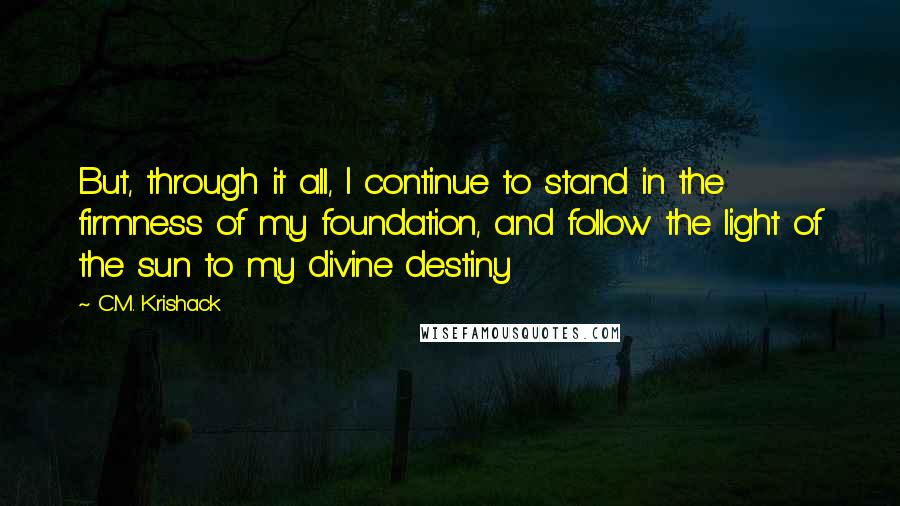 C.M. Krishack Quotes: But, through it all, I continue to stand in the firmness of my foundation, and follow the light of the sun to my divine destiny