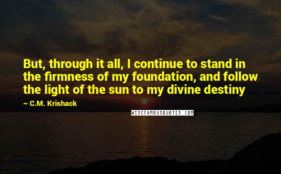 C.M. Krishack Quotes: But, through it all, I continue to stand in the firmness of my foundation, and follow the light of the sun to my divine destiny