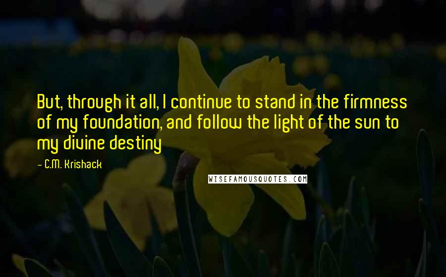 C.M. Krishack Quotes: But, through it all, I continue to stand in the firmness of my foundation, and follow the light of the sun to my divine destiny