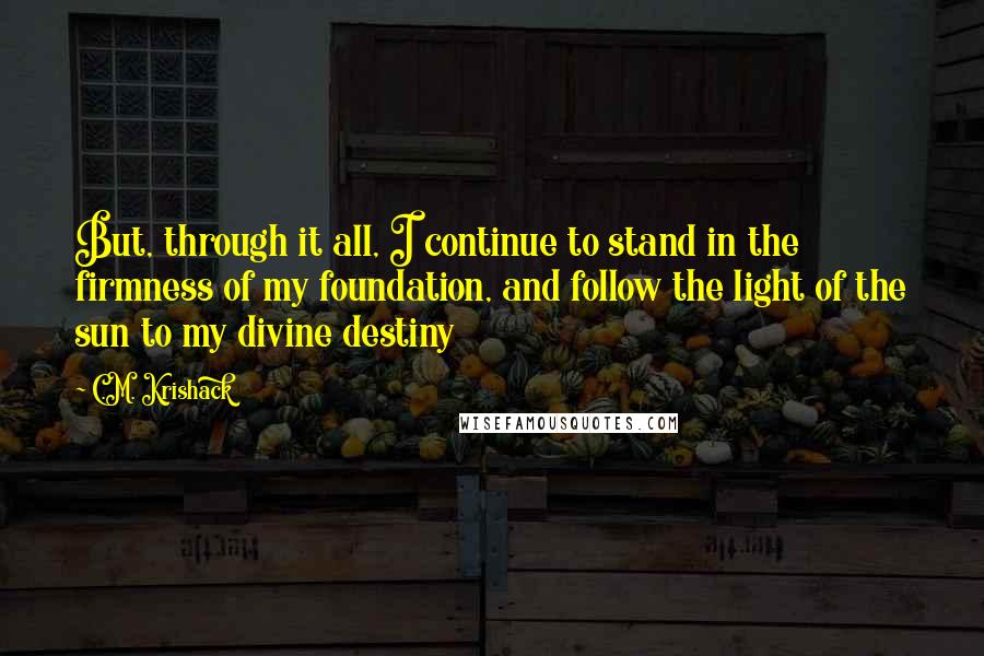 C.M. Krishack Quotes: But, through it all, I continue to stand in the firmness of my foundation, and follow the light of the sun to my divine destiny