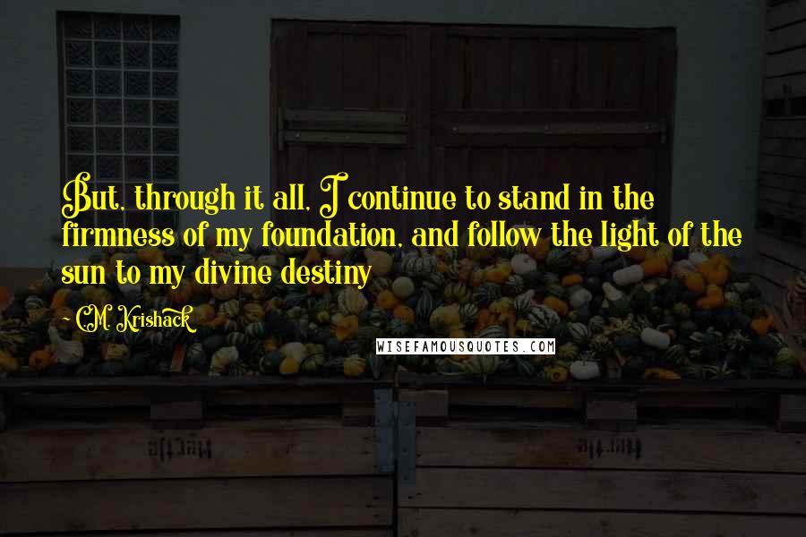 C.M. Krishack Quotes: But, through it all, I continue to stand in the firmness of my foundation, and follow the light of the sun to my divine destiny