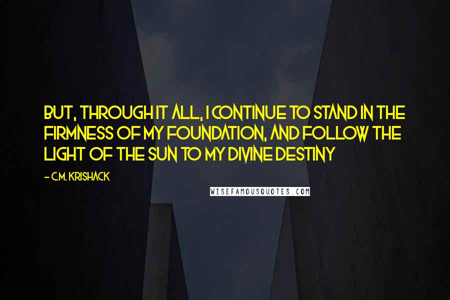 C.M. Krishack Quotes: But, through it all, I continue to stand in the firmness of my foundation, and follow the light of the sun to my divine destiny