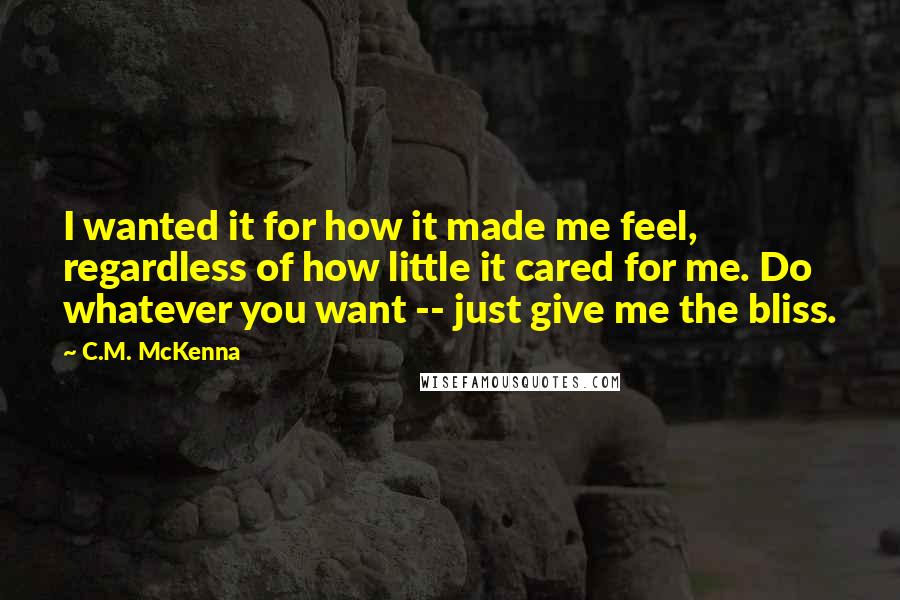 C.M. McKenna Quotes: I wanted it for how it made me feel, regardless of how little it cared for me. Do whatever you want -- just give me the bliss.